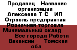 Продавец › Название организации ­ Алексеева Т.С., ИП › Отрасль предприятия ­ Розничная торговля › Минимальный оклад ­ 12 000 - Все города Работа » Вакансии   . Томская обл.